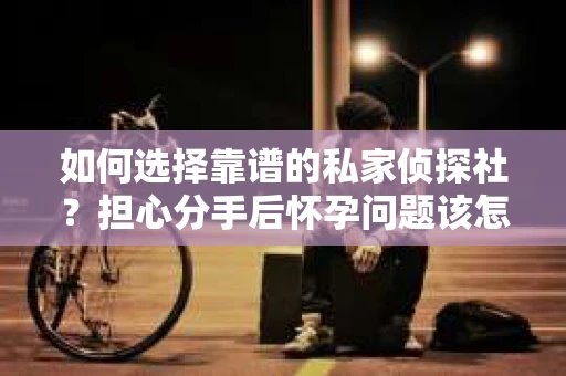 如何选择靠谱的私家侦探社？担心分手后怀孕问题该怎么办？
