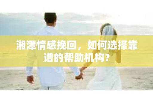 湘潭情感挽回，如何选择靠谱的帮助机构？