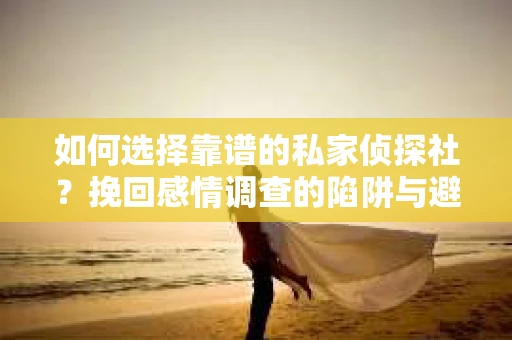 如何选择靠谱的私家侦探社？挽回感情调查的陷阱与避坑指南