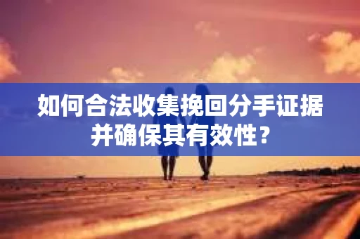 如何合法收集挽回分手证据并确保其有效性？