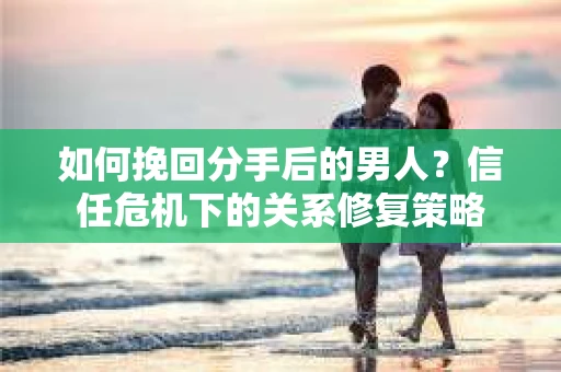 如何挽回分手后的男人？信任危机下的关系修复策略
