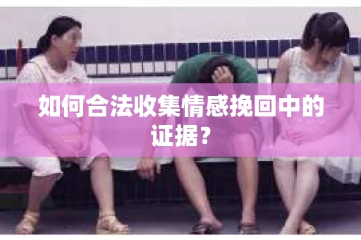 如何合法收集情感挽回中的证据？