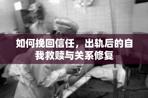 如何挽回信任，出轨后的自我救赎与关系修复
