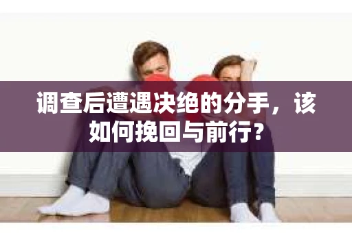 调查后遭遇决绝的分手，该如何挽回与前行？