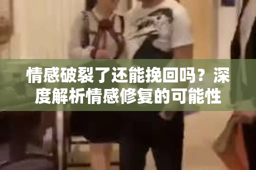 情感破裂了还能挽回吗？深度解析情感修复的可能性