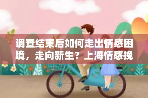 调查结束后如何走出情感困境，走向新生？上海情感挽回婚姻公司给出的专业建议