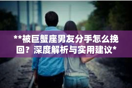 **被巨蟹座男友分手怎么挽回？深度解析与实用建议**