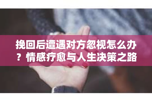 挽回后遭遇对方忽视怎么办？情感疗愈与人生决策之路