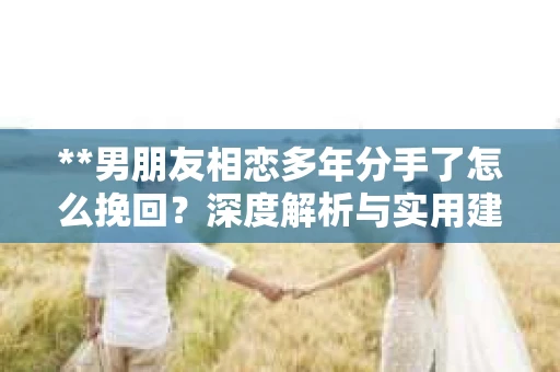 **男朋友相恋多年分手了怎么挽回？深度解析与实用建议**