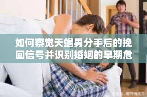 如何察觉天蝎男分手后的挽回信号并识别婚姻的早期危机?怎么办? 如何察觉天蝎男分手后的挽回信号并识别婚姻的早期危机?怎么办?