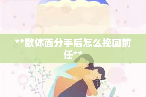 **歌体面分手后怎么挽回前任**