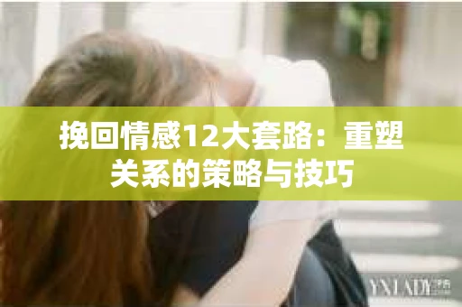 挽回情感12大套路：重塑关系的策略与技巧