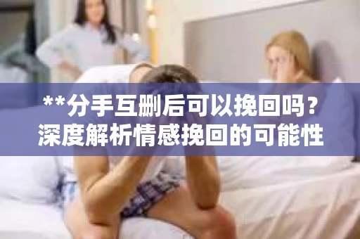 **分手互删后可以挽回吗？深度解析情感挽回的可能性**