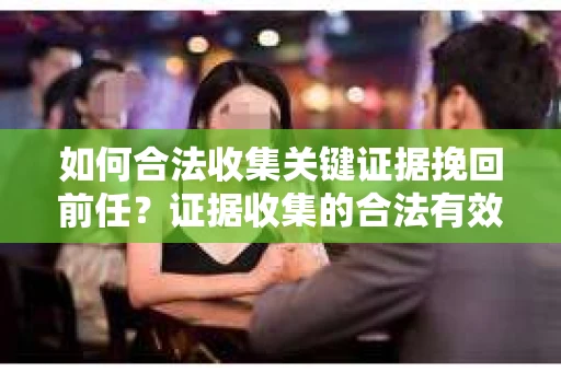 如何合法收集关键证据挽回前任？证据收集的合法有效方案