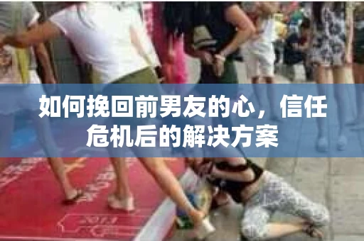 如何挽回前男友的心，信任危机后的解决方案