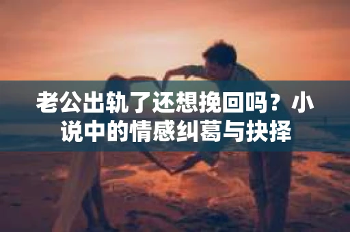 老公出轨了还想挽回吗？小说中的情感纠葛与抉择