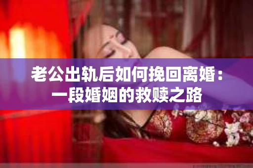老公出轨后如何挽回离婚：一段婚姻的救赎之路