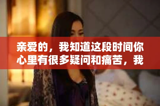 亲爱的，我知道这段时间你心里有很多疑问和痛苦，我也一样。我们在一起的时光，有欢笑也有泪水，那些美好的回忆，我永远都不会忘记。今天，我想通过这条短信，向你表达我的一些想法。
