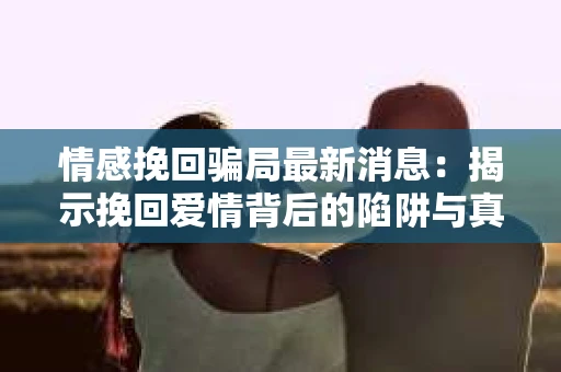 情感挽回骗局最新消息：揭示挽回爱情背后的陷阱与真相