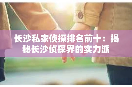 长沙私家侦探排名前十：揭秘长沙侦探界的实力派