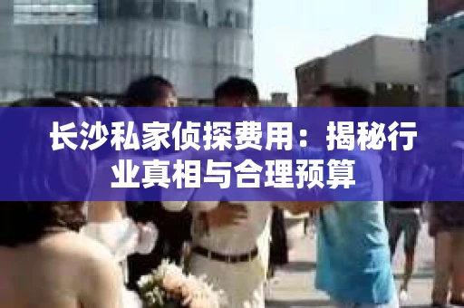 长沙私家侦探费用：揭秘行业真相与合理预算