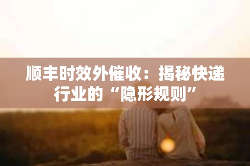 顺丰时效外催收：揭秘快递行业的“隐形规则”