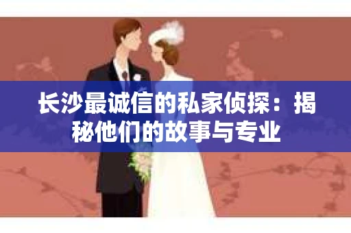 长沙最诚信的私家侦探：揭秘他们的故事与专业