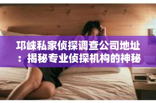 邛崃私家侦探调查公司地址：揭秘专业侦探机构的神秘面纱