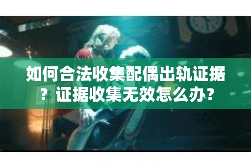 如何合法收集配偶出轨证据？证据收集无效怎么办？