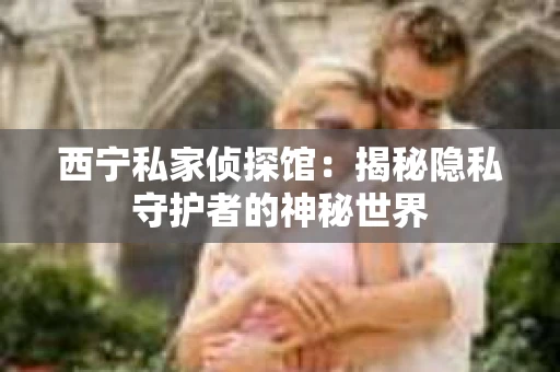 西宁私家侦探馆：揭秘隐私守护者的神秘世界