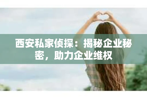 西安私家侦探：揭秘企业秘密，助力企业维权