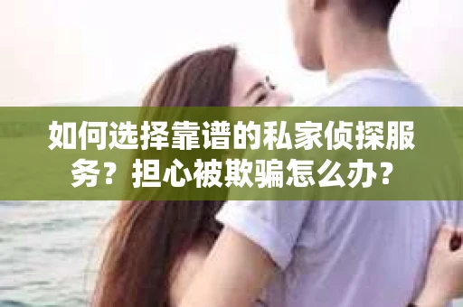 如何选择靠谱的私家侦探服务？担心被欺骗怎么办？