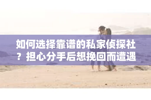 如何选择靠谱的私家侦探社？担心分手后想挽回而遭遇陷阱怎么办？