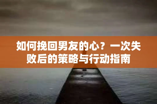 如何挽回男友的心？一次失败后的策略与行动指南