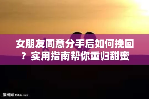 女朋友同意分手后如何挽回?实用指南帮你重归甜蜜 女朋友同意分手后如何挽回?实用指南帮你重归甜蜜