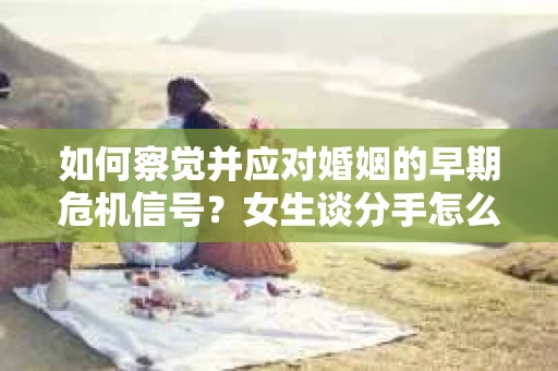 如何察觉并应对婚姻的早期危机信号？女生谈分手怎么挽回