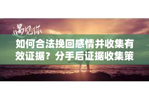 如何合法挽回感情并收集有效证据？分手后证据收集策略
