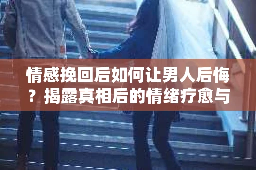 情感挽回后如何让男人后悔?揭露真相后的情绪疗愈与人生决策 情感挽回后如何让男人后悔?揭露真相后的情绪疗愈与人生决策