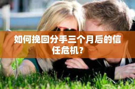 如何挽回分手三个月后的信任危机？