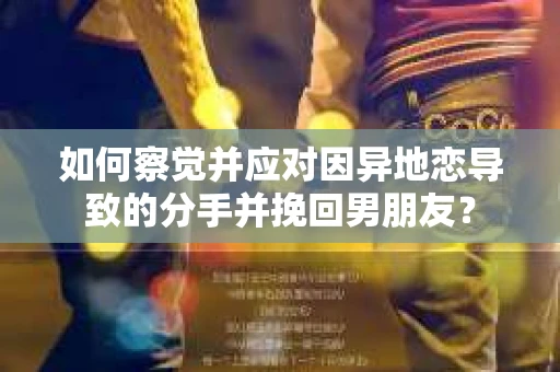如何察觉并应对因异地恋导致的分手并挽回男朋友？
