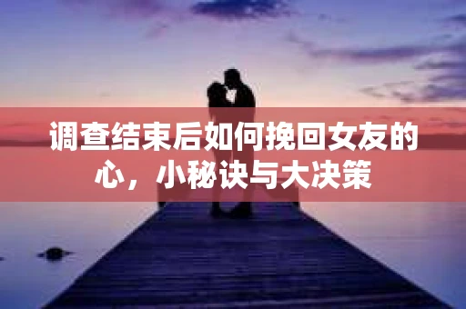 调查结束后如何挽回女友的心，小秘诀与大决策