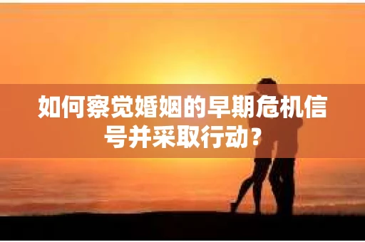 如何察觉婚姻的早期危机信号并采取行动？