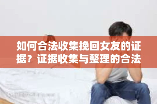 如何合法收集挽回女友的证据？证据收集与整理的合法策略怎么办？