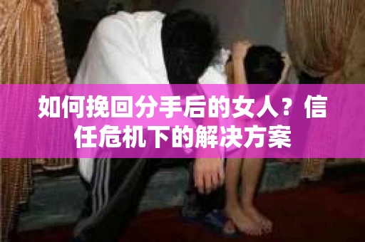 如何挽回分手后的女人？信任危机下的解决方案