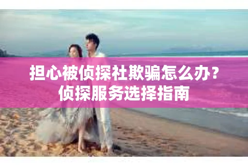 担心被侦探社欺骗怎么办?侦探服务选择指南 担心被侦探社欺骗怎么办?侦探服务选择指南