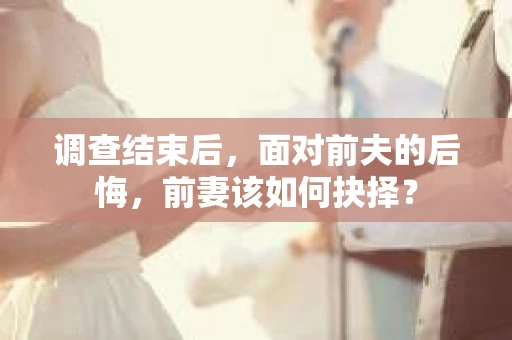 调查结束后，面对前夫的后悔，前妻该如何抉择？
