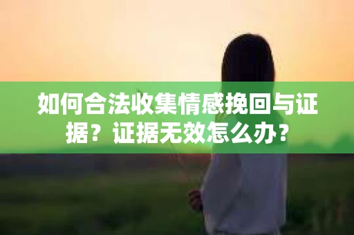 如何合法收集情感挽回与证据?证据无效怎么办? 如何合法收集情感挽回与证据?证据无效怎么办?