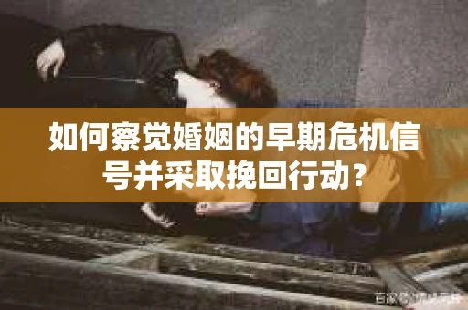 如何察觉婚姻的早期危机信号并采取挽回行动？