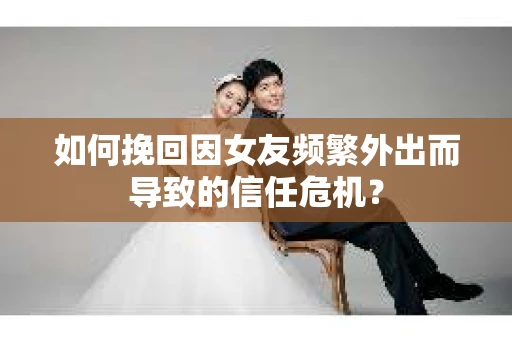 如何挽回因女友频繁外出而导致的信任危机？