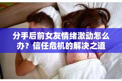分手后前女友情绪激动怎么办？信任危机的解决之道